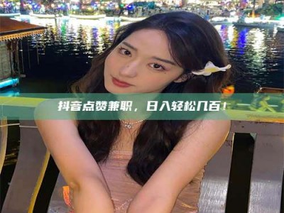 东平抖音点赞兼职，日入轻松几百！