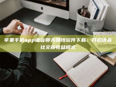 东平苹果手机app语音聊天赚钱软件下载：开启语音社交新收益模式